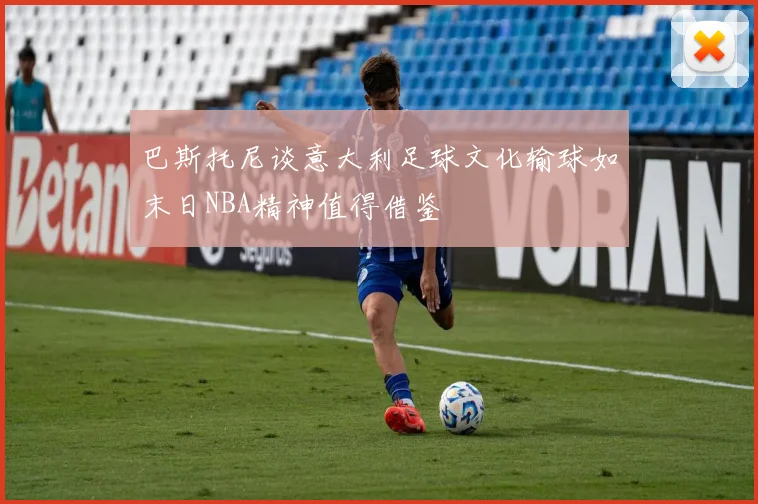 巴斯托尼谈意大利足球文化输球如末日NBA精神值得借鉴