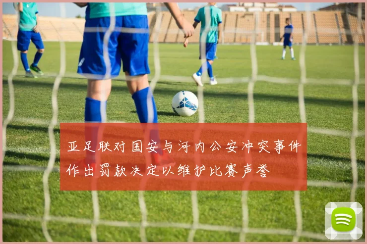 亚足联对国安与河内公安冲突事件作出罚款决定以维护比赛声誉