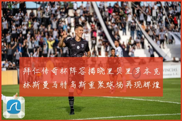 拜仁传奇杯阵容揭晓里贝里罗本克林斯曼马特乌斯重聚球场再现辉煌
