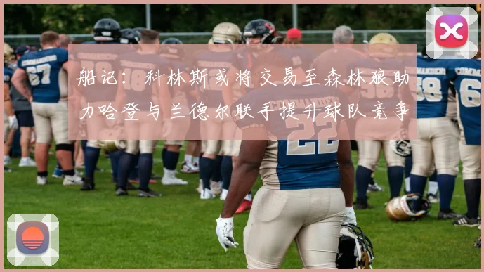 船记：科林斯或将交易至森林狼助力哈登与兰德尔联手提升球队竞争力
