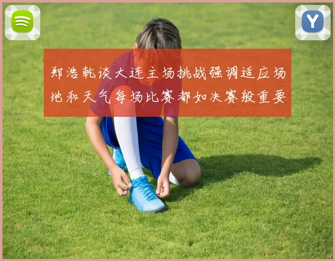 郑浩乾谈大连主场挑战强调适应场地和天气每场比赛都如决赛般重要