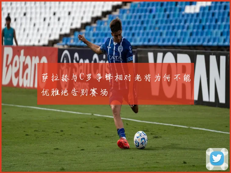 萨拉赫与C罗争锋相对老将为何不能优雅地告别赛场