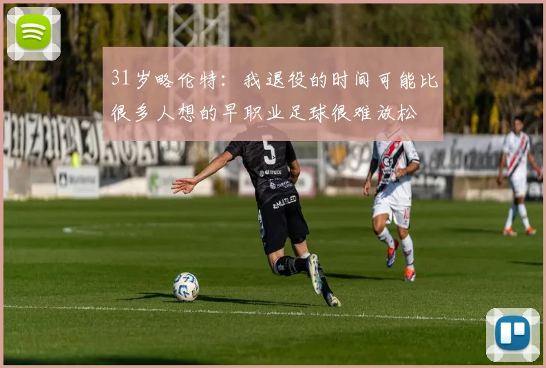 31岁略伦特：我退役的时间可能比很多人想的早职业足球很难放松
