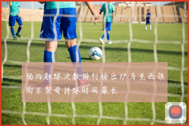 场均触球次数排行榜出炉马克西领衔东契奇持球时间最长