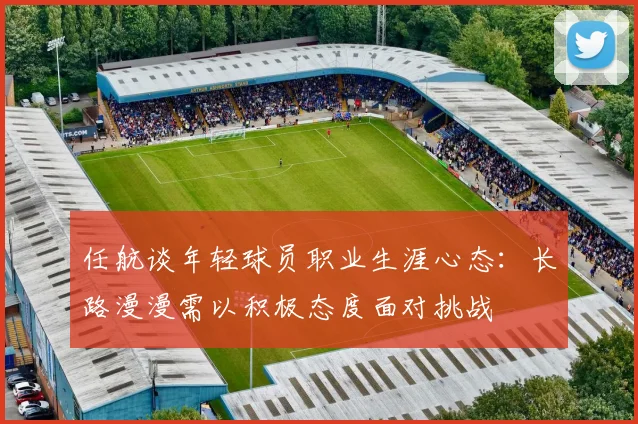 任航谈年轻球员职业生涯心态：长路漫漫需以积极态度面对挑战