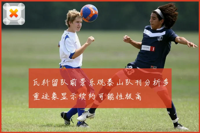 瓦科留队前景乐观泰山队刊分析多重迹象显示续约可能性极高