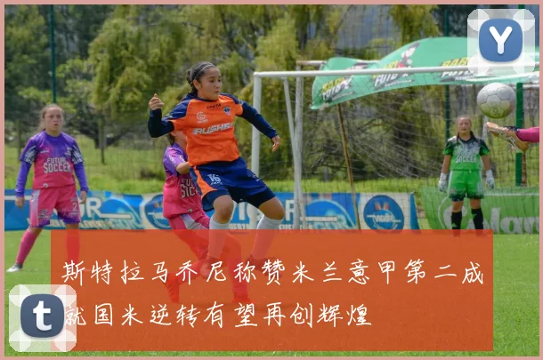 斯特拉马乔尼称赞米兰意甲第二成就国米逆转有望再创辉煌