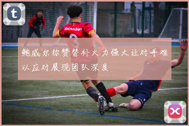 鲍威尔称赞替补火力强大让对手难以应对展现团队深度