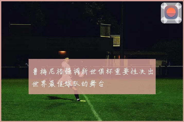 鲁梅尼格强调新世俱杯重要性决出世界最佳球队的舞台