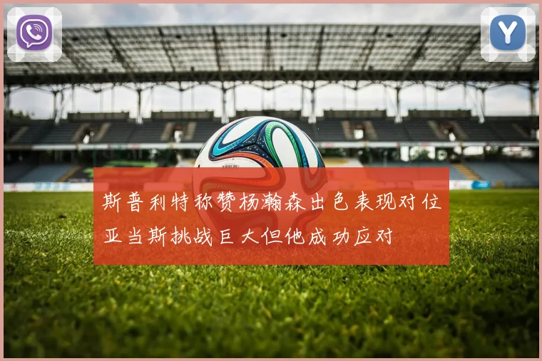 斯普利特称赞杨瀚森出色表现对位亚当斯挑战巨大但他成功应对