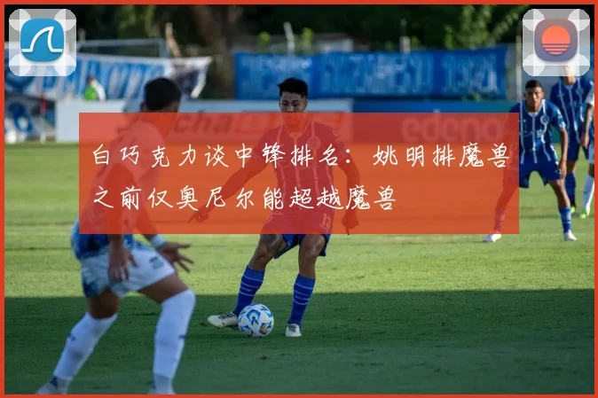 白巧克力谈中锋排名：姚明排魔兽之前仅奥尼尔能超越魔兽
