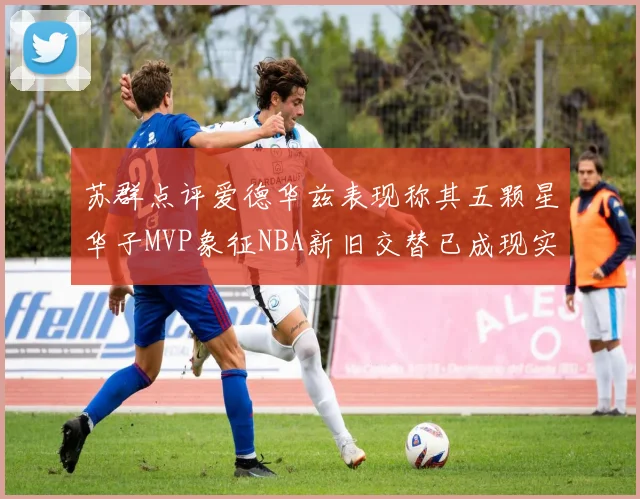 苏群点评爱德华兹表现称其五颗星华子MVP象征NBA新旧交替已成现实