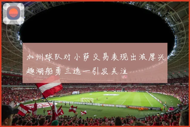 加州球队对小萨交易表现出浓厚兴趣湖船勇三选一引发关注