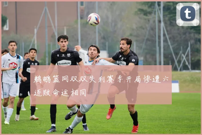 鹈鹕篮网双双失利赛季开局惨遭六连败命运相同