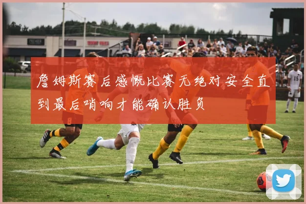 詹姆斯赛后感慨比赛无绝对安全直到最后哨响才能确认胜负