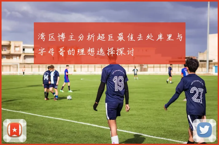湾区博主分析超巨最佳去处库里与字母哥的理想选择探讨