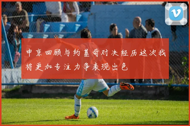 申京回顾与约基奇对决经历这次我将更加专注力争表现出色