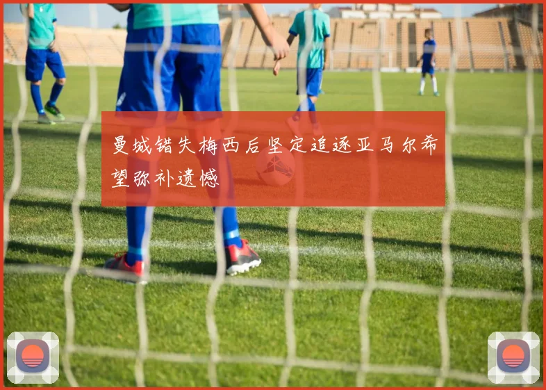 曼城错失梅西后坚定追逐亚马尔希望弥补遗憾