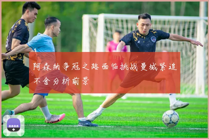 阿森纳争冠之路面临挑战曼城紧追不舍分析前景