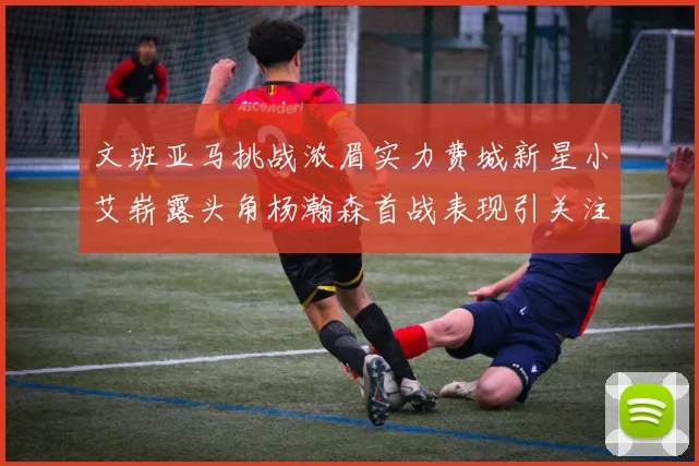 文班亚马挑战浓眉实力费城新星小艾崭露头角杨瀚森首战表现引关注